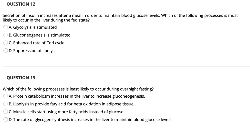 QUESTION 12

Secretion of insulin increases after a meal in order to maintain blood glucose levels. Which of the following processes is most likely to occur in the liver during the fed state?
A. Glycolysis is stimulated
B. Gluconeogenesis is stimulated
C. Enhanced rate of Cori cycle
D. Suppression of lipolysis

QUESTION 13

Which of the following processes is least likely to occur during overnight fasting?
A. Protein catabolism increases in the liver to increase gluconeogenesis.
B. Lipolysis in provide faty acid for beta oxidation in adipose tissue.
C. Muscle cells start using more fatty acids instead of glucose.
D. The rate of glycogen synthesis increases in the liver to maintain blood glucose levels.