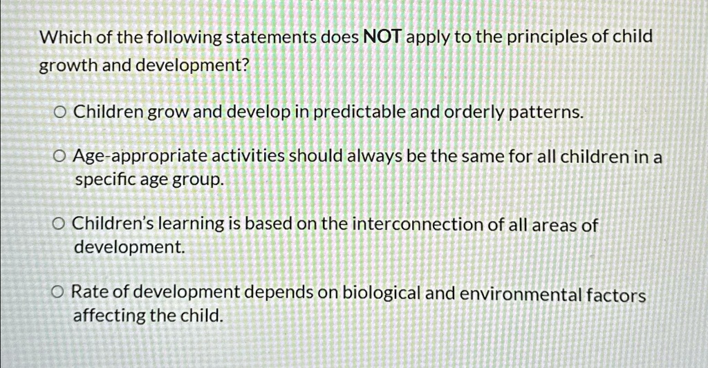 Which of the following statements does NOT apply to the principles of child
growth and development?
O Children grow and develop in predictable and orderly patterns.
O Age-appropriate activities should always be the same for all children in a
specific age group.
O Children's learning is based on the interconnection of all areas of
development.
O Rate of development depends on biological and environmental factors
affecting the child.