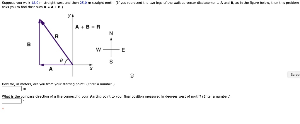 Suppose you walk 18.0 m straight west and then 25.0 m straight north. (If you represent the two legs of the walk as vector displacements A and B, as in the figure below, then this problem asks you to find their sum R = A + B.)
A + B = R
N
W E
S
y
x
B R
?
A
How far, in meters, are you from your starting point? (Enter a number.)
m
What is the compass direction of a line connecting your starting point to your final position measured in degrees west of north? (Enter a number.)
°