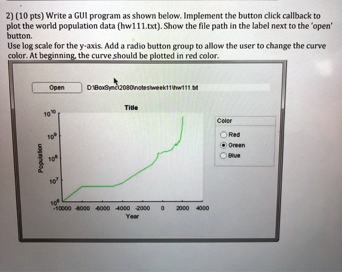 2) (10 pts) Write a GUI program as shown below. Implement the button click callback to
plot the world population data (hw111.txt). Show the file path in the label next to the 'open'
button.
Use log scale for the y-axis. Add a radio button group to allow the user to change the curve
color. At beginning, the curve should be plotted in red color.