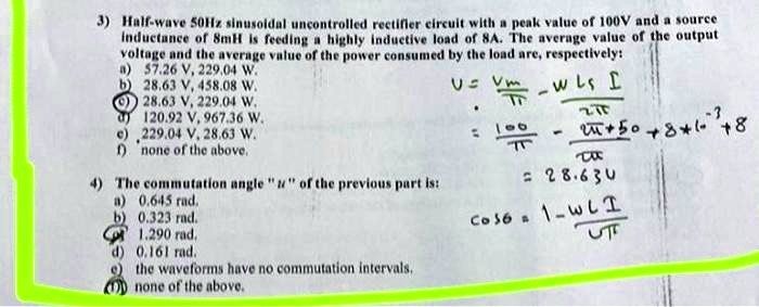 3) Half-wave 50Hz sinusoidal uncontrolled rectifier circuit with a peak value of 100V and a source
inductance of 8mH is feeding a highly inductive load of 8A. The average value of the output
voltage and the average value of the power consumed by the load are, respectively:
a) 57.26 V, 229.04 W.
b) 28.63 V, 458.08 W.
c) 28.63 V, 229.04 W.
d) 120.92 V, 967.36 W.
e) 229.04 V, 28.63 W.
f) none of the above.
4) The commutation angle "u" of the previous part is:
a) 0.645 rad.
b) 0.323 rad.
c) 1.290 rad.
d) 0.161 rad.
e) the waveforms have no commutation intervals.
f) none of the above.
U = (Vm)/(π) - (ω Ls I)/(2π)
= (100)/(π) - (8π + 50 + 8 × 10^-3 + 8)/(π)
= 28.63 U
cos u = 1 - (ω L I)/(Uπ)