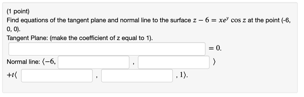 Find equations of the tangent plane and normal line to the surface z - 6 = xe^y cos z at the point (-6, 0, 0).
Tangent Plane: (make the coefficient of z equal to 1).
= 0.
Normal line: <-6, , >
+t< , , 1>.