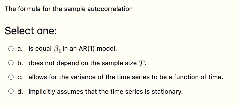 The formula for the sample autocorrelation
Select one:
a. is equal ?1 in an AR(1) model.
b. does not depend on the sample size T.
c. allows for the variance of the time series to be a function of time.
d. implicitly assumes that the time series is stationary.