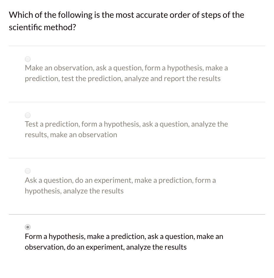 Which of the following is the most accurate order of steps of the scientific method?
Make an observation, ask a question, form a hypothesis, make a prediction, test the prediction, analyze and report the results
Test a prediction, form a hypothesis, ask a question, analyze the results, make an observation
Ask a question, do an experiment, make a prediction, form a hypothesis, analyze the results
Form a hypothesis, make a prediction, ask a question, make an observation, do an experiment, analyze the results