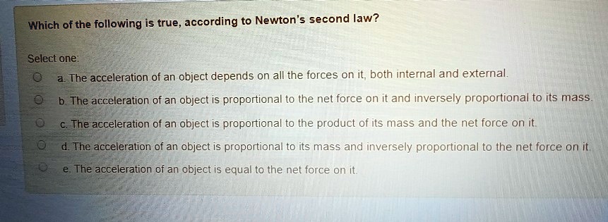 Which of the following is true, according to Newton's second law?
Select one:
a. The acceleration of an object depends on all the forces on it, both internal and external.
b. The acceleration of an object is proportional to the net force on it and inversely proportional to its mass.
c. The acceleration of an object is proportional to the product of its mass and the net force on it.
d. The acceleration of an object is proportional to its mass and inversely proportional to the net force on it.
e. The acceleration of an object is equal to the net force on it.