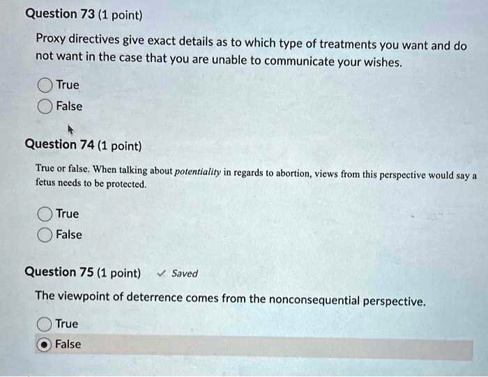 Question 73 (1 point)
Proxy directives give exact details as to which type of treatments you want and do not want in the case that you are unable to communicate your wishes.
True
False
Question 74 (1 point)
True or false. When talking about potentiality in regards to abortion, views from this perspective would say a fetus needs to be protected.
True
False
Question 75 (1 point)
The viewpoint of deterrence comes from the nonconsequential perspective.
True
False