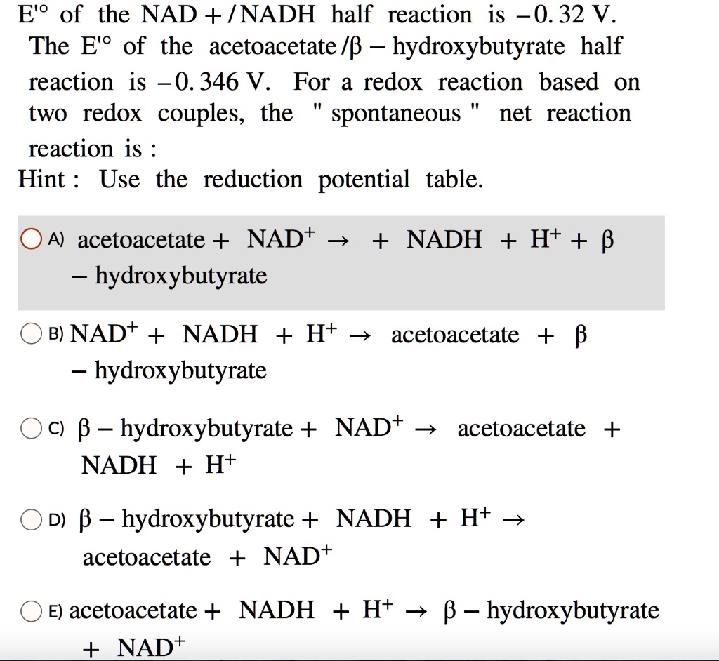 E'° of the NAD + / NADH half reaction is - 0.32 V. The E'° of the acetoacetate / ? – hydroxybutyrate half reaction is - 0.346 V. For a redox reaction based on two redox couples, the " spontaneous " net reaction is :
Hint : Use the reduction potential table.

A) acetoacetate + NAD+ ? + NADH + H+ + ? – hydroxybutyrate
B) NAD+ + NADH + H+ ? acetoacetate + ? – hydroxybutyrate
C) ? – hydroxybutyrate + NAD+ ? acetoacetate + NADH + H+
D) ? – hydroxybutyrate + NADH + H+ ? acetoacetate + NAD+
E) acetoacetate + NADH + H+ ? ? – hydroxybutyrate + NAD+