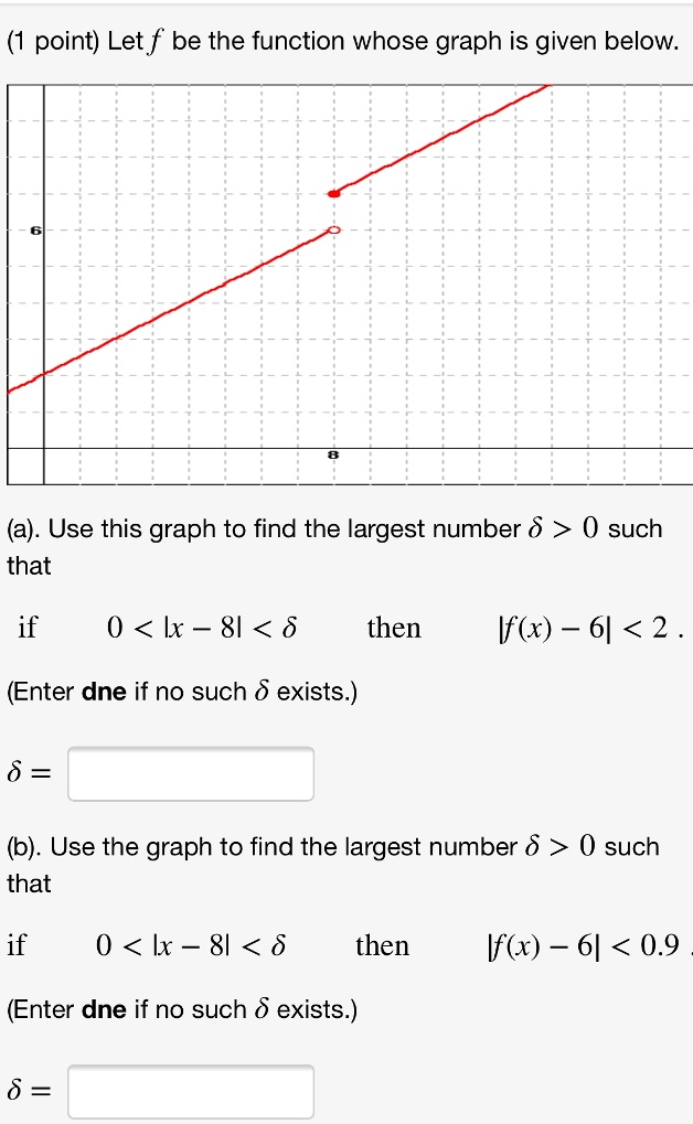 (1 point) Let f be the function whose graph is given below.

(a). Use this graph to find the largest number ? > 0 such that

if 0 < |x - 8| < ? then |f(x) - 6| < 2.

(Enter dne if no such ? exists.)

? =

(b). Use the graph to find the largest number ? > 0 such that

if 0 < |x - 8| < ? then |f(x) - 6| < 0.9.

(Enter dne if no such ? exists.)

? =