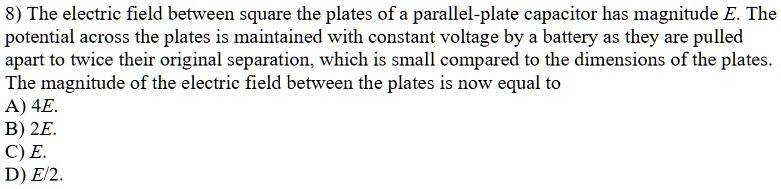 8) The electric field between square the plates of a parallel-plate capacitor has magnitude E. The potential across the plates is maintained with constant voltage by a battery as they are pulled apart to twice their original separation, which is small compared to the dimensions of the plates. The magnitude of the electric field between the plates is now equal to
A) 4E.
B) 2E.
C) E.
D) E/2.