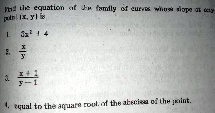 Find the equation of the family of curves whose slope at any point (x, y) is

1. 3x^2 + 4

2. x / y

3. (x + 1) / (y - 1)

4. equal to the square root of the abscissa of the point.