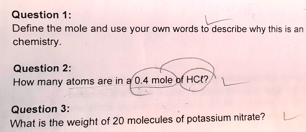 Question 1:
Define the mole and use your own words to describe why this is an
chemistry.
Question 2:
How many atoms are in a 0.4 mole of HCl?
Question 3:
What is the weight of 20 molecules of potassium nitrate?