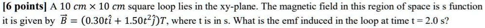 A 10 cm × 10 cm square loop lies in the xy-plane. The magnetic field in this region of space is s function it is given by ?B = (0.30tî + 1.50t²?)T, where t is in s. What is the emf induced in the loop at time t = 2.0 s?