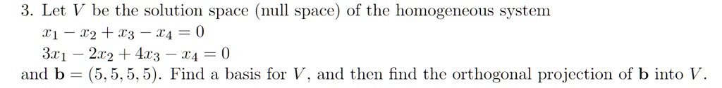 3. Let V be the solution space (null space) of the homogeneous system
x1 - x2 + x3 - x4 = 0
3x1 - 2x2 + 4x3 - x4 = 0
and b = (5, 5, 5, 5). Find a basis for V, and then find the orthogonal projection of b into V.