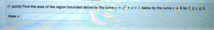 Find the area of the region bounded above by the curve y = x^2 + x + 1 below by the curve y = 6 for 2 ? x ? 6.
Area =