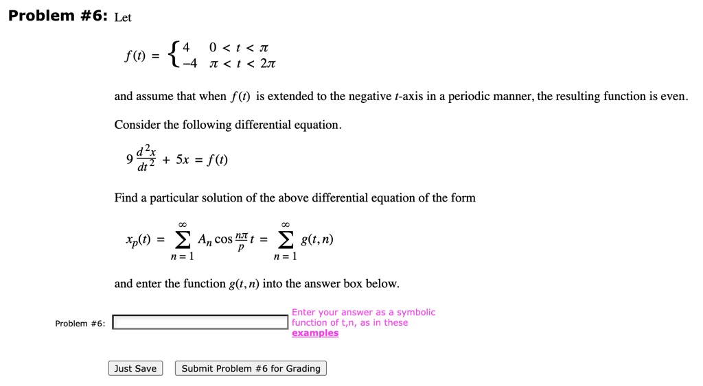 Problem #6: Let

f(t) =  4        0 < t < ?
       -4       ? < t < 2?

and assume that when f(t) is extended to the negative t-axis in a periodic manner, the resulting function is even.

Consider the following differential equation.

9 d^2x/dt^2 + 5x = f(t)

Find a particular solution of the above differential equation of the form

xp(t) = ?n=1^? An cos(n? t / p) = ?n=1^? g(t,n)

and enter the function g(t,n) into the answer box below.