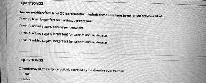 QUESTION 32
The new nutrition facts label (2018) requirement include these new items (were not on previous label):
vit. D, fiber, larger font for servings per container
vit. D, added sugars, serving per container
Vit. A, added sugars, larger font for calories and serving size
Vit. D, added sugars, larger font for calories and serving size

QUESTION 33
Chloride may be the only ion actively secreted by the digestive tract mucosa.
True
False