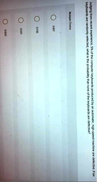 judging from recent experience 5 of the computer keyboards produced by an automatic high speed machine are defective if six keyboards are randomly selected what is the probability that none  37817