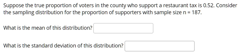 Suppose the true proportion of voters in the county who support a restaurant tax is 0.52. Consider the sampling distribution for the proportion of supporters with sample size n = 187.

What is the mean of this distribution?

What is the standard deviation of this distribution?