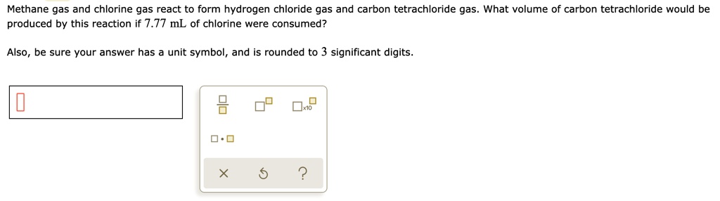 Methane gas and chlorine gas react to form hydrogen chloride gas and carbon tetrachloride gas. What volume of carbon tetrachloride would be produced by this reaction if 7.77 mL of chlorine were consumed?

Also, be sure your answer has a unit symbol, and is rounded to 3 significant digits.