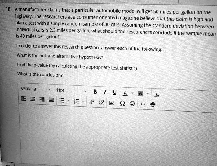 A manufacturer claims that a particular automobile model will get 50 miles per gallon on the highway. The researchers at a consumer-oriented magazine believe that this claim is high and plan a test with a simple random sample of 30 cars. Assuming the standard deviation between individual cars is 2.3 miles per gallon, what should the researchers conclude if the sample mean is 49 miles per gallon? In order to answer this research question, answer each of the following: What is the null and alternative hypothesis? Find the p-value (by calculating the appropriate test statistic). What is the conclusion?