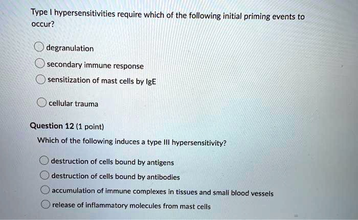 Type I hypersensitivities require which of the following initial priming events to occur?
degranulation
secondary immune response
sensitization of mast cells by IgE
cellular trauma
Question 12 (1 point)
Which of the following induces a type III hypersensitivity?
destruction of cells bound by antigens
destruction of cells bound by antibodies
accumulation of immune complexes in tissues and small blood vessels
release of inflammatory molecules from mast cells