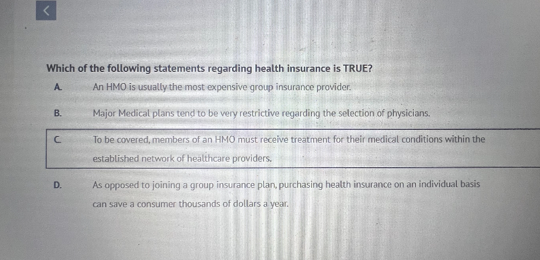 Which of the following statements regarding health insurance is TRUE?
A. An HMO is usually the most expensive group insurance provider.
B. Major Medical plans tend to be very restrictive regarding the selection of physicians.
C. To be covered, members of an HMO must receive treatment for their medical conditions within the established network of healthcare providers.
D. As opposed to joining a group insurance plan, purchasing health insurance on an individual basis can save a consumer thousands of dollars a year.