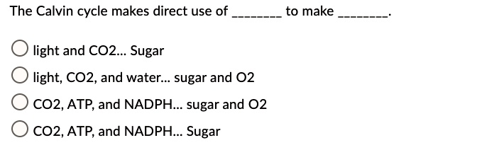The Calvin cycle makes direct use of  to make .

light and CO2... Sugar
light, CO2, and water... sugar and O2
CO2, ATP, and NADPH... sugar and O2
CO2, ATP, and NADPH... Sugar