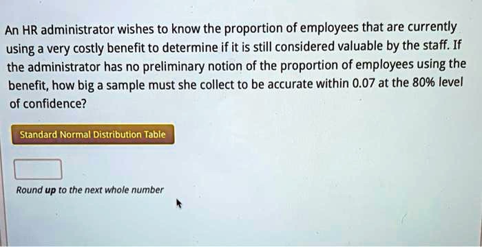 An HR administrator wishes to know the proportion of employees that are currently using a very costly benefit to determine if it is still considered valuable by the staff. If the administrator has no preliminary notion of the proportion of employees using the benefit, how big a sample must she collect to be accurate within 0.07 at the 80% level of confidence?
Standard Normal Distribution Table
Round up to the next whole number