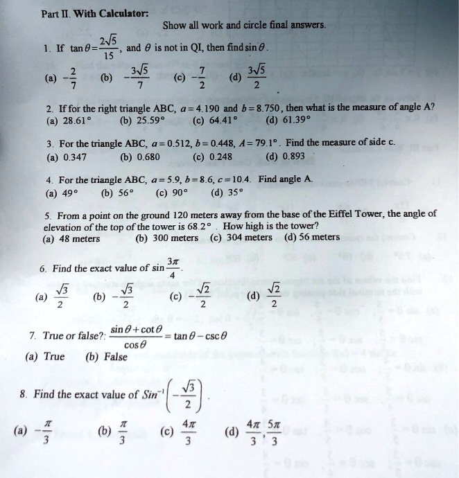 Part II. With Calculator:
Show all work and circle final answers.
1. If tan ? = (2?5)/15, and ? is not in QI, then find sin ?.
(a) -2/7 (b) -(3?5)/7 (c) -7/2 (d) (3?5)/2
2. If for the right triangle ABC, a = 4.190 and b = 8.750, then what is the measure of angle A?
(a) 28.61° (b) 25.59° (c) 64.41° (d) 61.39°
3. For the triangle ABC, a = 0.512, b = 0.448, A = 79.1°. Find the measure of side c.
(a) 0.347 (b) 0.680 (c) 0.248 (d) 0.893
4. For the triangle ABC, a = 5.9, b = 8.6, c = 10.4. Find angle A.
(a) 49° (b) 56° (c) 90° (d) 35°
5. From a point on the ground 120 meters away from the base of the Eiffel Tower, the angle of elevation of the top of the tower is 68.2°. How high is the tower?
(a) 48 meters (b) 300 meters (c) 304 meters (d) 56 meters
6. Find the exact value of sin (3?/4).
(a) (?3)/2 (b) -(?3)/2 (c) -(?2)/2 (d) (?2)/2
7. True or false?: (sin ? + cot ?)/cos ? = tan ? - csc ?
(a) True (b) False
8. Find the exact value of Sin^-1 (-?3/2).
(a) -?/3 (b) ?/3 (c) 4?/3 (d) 4?/3, 5?/3