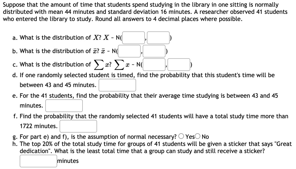 Suppose that the amount of time that students spend studying in the library in one sitting is normally distributed with mean 44 minutes and standard deviation 16 minutes. A researcher observed 41 students who entered the library to study. Round all answers to 4 decimal places where possible.

a. What is the distribution of X? X   N(
b. What is the distribution of x?? x?   N(
c. What is the distribution of ? x? ? x   N(
d. If one randomly selected student is timed, find the probability that this student's time will be between 43 and 45 minutes.
e. For the 41 students, find the probability that their average time studying is between 43 and 45 minutes.
f. Find the probability that the randomly selected 41 students will have a total study time more than 1722 minutes.
g. For part e) and f), is the assumption of normal necessary? Yes No
h. The top 20% of the total study time for groups of 41 students will be given a sticker that says "Great dedication". What is the least total time that a group can study and still receive a sticker?
minutes