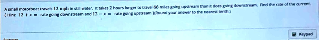 A small motorboat travels 12 mph in still water. It takes 2 hours longer to travel 66 miles going upstream than it does going downstream. Find the rate of the current.
(Hint: 12 + x = rate going downstream and 12 - x = rate going upstream.) (Round your answer to the nearest tenth.)
