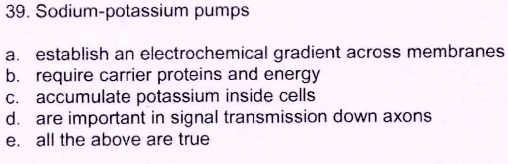 39. Sodium-potassium pumps

a. establish an electrochemical gradient across membranes
b. require carrier proteins and energy
c. accumulate potassium inside cells
d. are important in signal transmission down axons
e. all the above are true