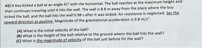 #2) A boy kicked a ball at an angle 41° with the horizontal. The ball reaches at the maximum height and then continues traveling until it hits the wall. The wall is 8.8 m away from the place where the boy kicked the ball, and the ball hits the wall 0.98 s after it was kicked. Air resistance is neglected. Set the upward direction as positive. Magnitude of the gravitational acceleration is 9.8 m/s².
(A) What is the initial velocity of the ball?
(B) What is the height of the ball relative to the ground where the ball hits the wall?
(C) What is the magnitude of velocity of the ball just before hit the wall?
