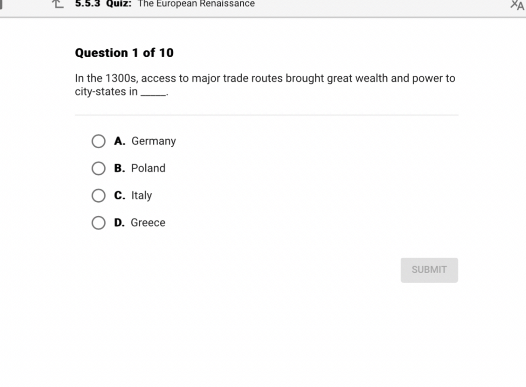 Question 1 of 10
In the 1300s, access to major trade routes brought great wealth and power to city-states in .
A. Germany
B. Poland
C. Italy
D. Greece