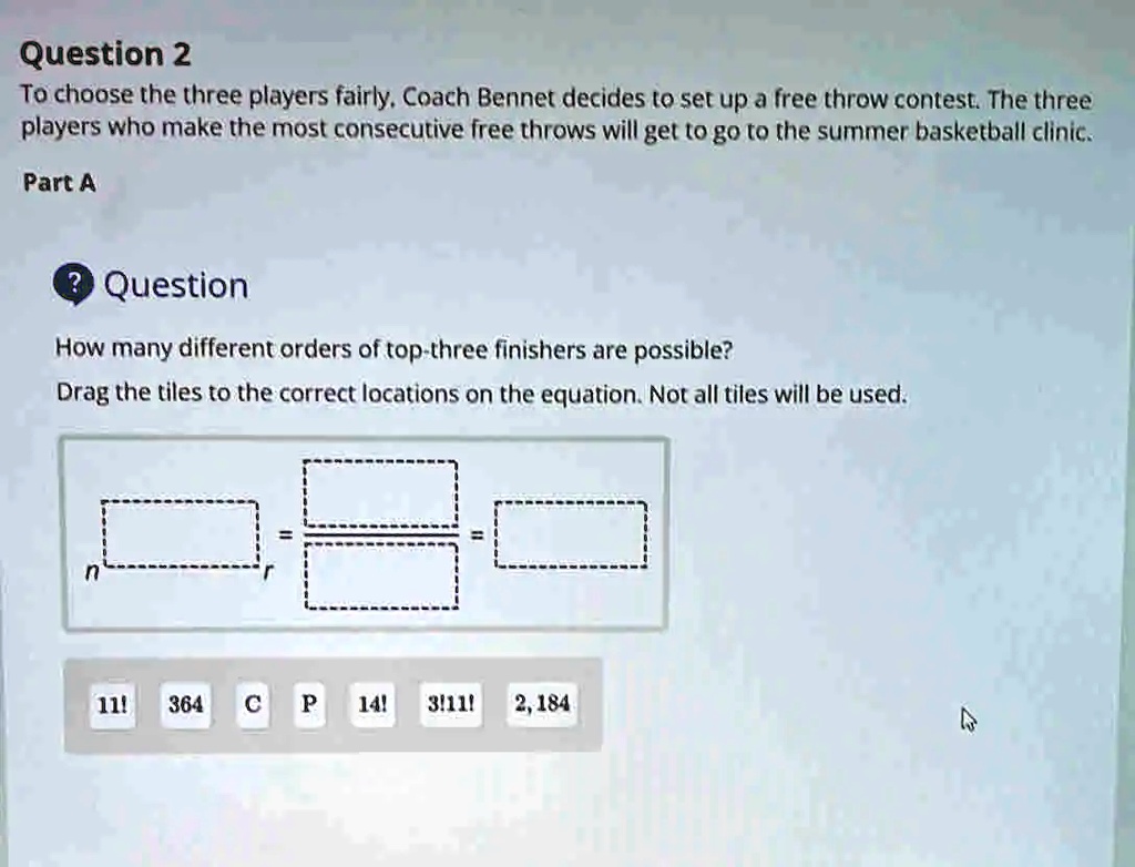 Question 2
To choose the three players fairly, Coach Bennet decides to set up a free throw contest. The three
players who make the most consecutive free throws will get to go to the summer basketball clinic.
Part A
? Question
How many different orders of top-three finishers are possible?
Drag the tiles to the correct locations on the equation. Not all tiles will be used.
n
r
11! 364 C P 14! 3!11! 2,184