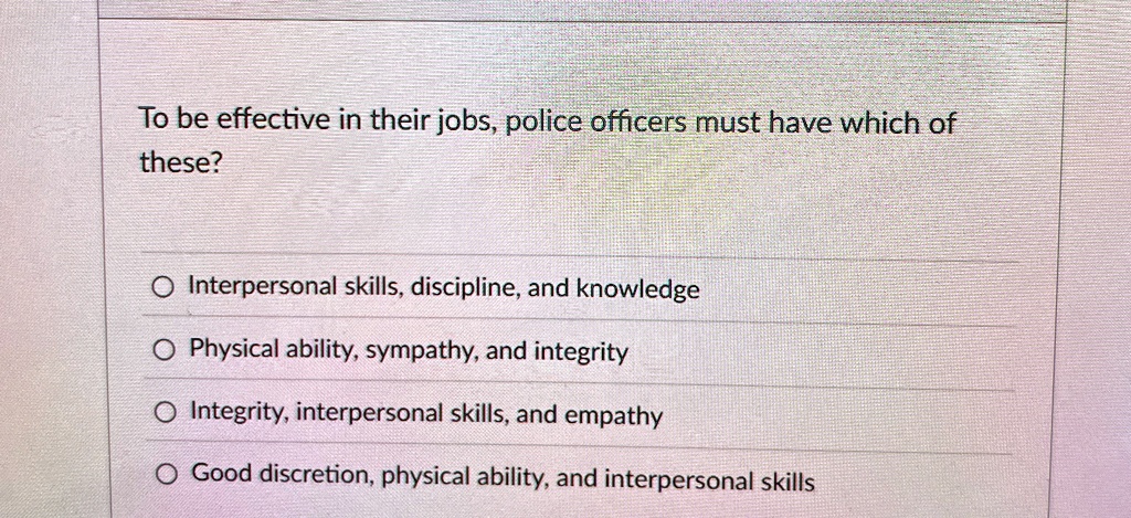 To be effective in their jobs, police officers must have which of
these?
Interpersonal skills, discipline, and knowledge
Physical ability, sympathy, and integrity
Integrity, interpersonal skills, and empathy
Good discretion, physical ability, and interpersonal skills