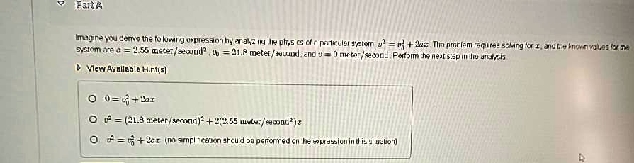 Part A
Imagine you derive the following expression by analyzing the physics of a particular system v^2 = v0^2 + 2ax. The problem requires solving for x, and the known values for the
system are a = 2.55  meter/second^2, v0 = 21.8  meter/second, and v = 0  meter/second. Perform the next step in the analysis
0 = v0^2 + 2ax
v^2 = (21.8  meter/second)^2 + 2(2.55  meter/second^2)x
v^2 = v0^2 + 2ax (no simplification should be performed on the expression in this situation)