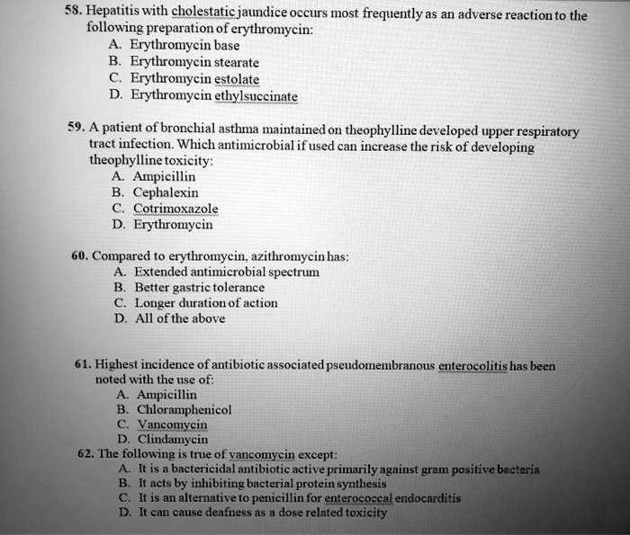 58. Hepatitis with cholestatic jaundice occurs most frequently as an adverse reaction to the following preparation of erythromycin:
A. Erythromycin base
B. Erythromycin stearate
C. Erythromycin estolate
D. Erythromycin ethylsuccinate

59. A patient of bronchial asthma maintained on theophylline developed upper respiratory tract infection. Which antimicrobial if used can increase the risk of developing theophylline toxicity:
A. Ampicillin
B. Cephalexin
C. Cotrimoxazole
D. Erythromycin

60. Compared to erythromycin, azithromycin has:
A. Extended antimicrobial spectrum
B. Better gastric tolerance
C. Longer duration of action
D. All of the above

61. Highest incidence of antibiotic associated pseudomembranous enterocolitis has been noted with the use of:
A. Ampicillin
B. Chloramphenicol
C. Vancomycin
D. Clindamycin

62. The following is true of vancomycin except:
A. It is a bactericidal antibiotic active primarily against gram positive bacteria
B. It acts by inhibiting bacterial protein synthesis
C. It is an alternative to penicillin for enterococcal endocarditis
D. It can cause deafness as a dose related toxicity