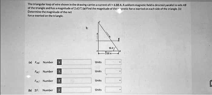 The triangular loop of wire shown in the drawing carries a current of I = 6.88 A. A uniform magnetic field is directed parallel to side AB of the triangle and has a magnitude of 2.63 T. (a) Find the magnitude of the magnetic force exerted on each side of the triangle. (b) Determine the magnitude of the net force exerted on the triangle.