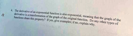 12
4. The derivative of an exponential function is also exponential, meaning that the graph of the
derivative is a transformation of the graph of the original function. Do any other types of
functions share this property? If yes, give examples; if no, explain why.