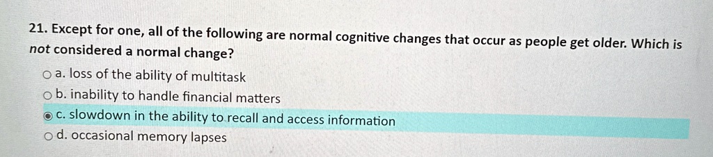 21. Except for one, all of the following are normal cognitive changes that occur as people get older. Which is
not considered a normal change?
? a. loss of the ability of multitask
? b. inability to handle financial matters
? c. slowdown in the ability to recall and access information
? d. occasional memory lapses