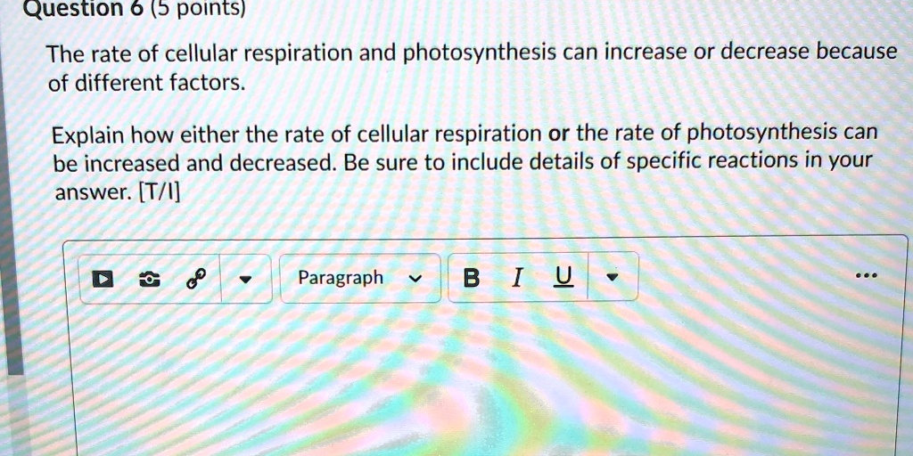 The rate of cellular respiration and photosynthesis can increase or decrease because of different factors.
Explain how either the rate of cellular respiration or the rate of photosynthesis can be increased and decreased. Be sure to include details of specific reactions in your answer. [T/I]
