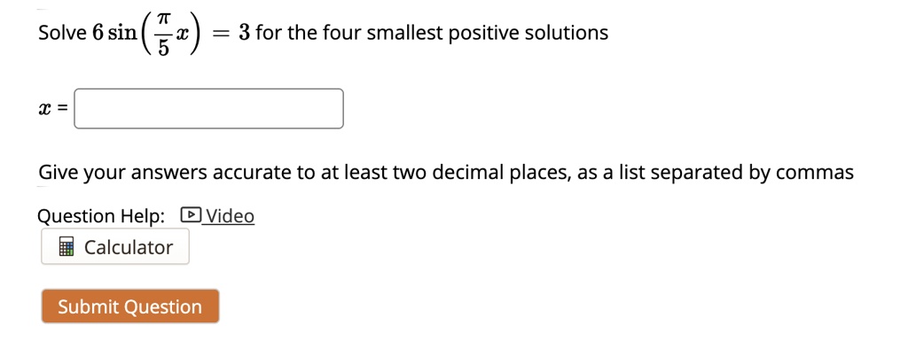 Solve 6 sin(?/5 x) = 3 for the four smallest positive solutions
x =
Give your answers accurate to at least two decimal places, as a list separated by commas