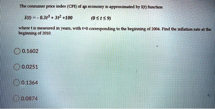 The consumer price index (CPI) of an economy is approximated by I(t) function
I(t) = -0.3t^3 + 3t^2 + 100 (0 <= t <= 9)
where t is measured in years, with t=0 corresponding to the beginning of 2004. Find the inflation rate at the beginning of 2010.
0.1602
0.0251
0.1364
0.0874