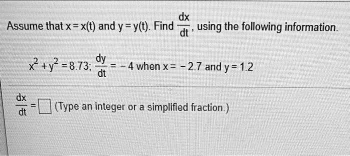 Assume that x = x(t) and y = y(t). Find dx/dt, using the following information.

x^2 + y^2 = 8.73; dy/dt = -4 when x = -2.7 and y = 1.2

dx/dt = [ ] (Type an integer or a simplified fraction.)
