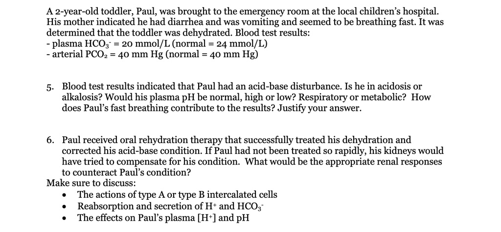 A 2-year-old toddler, Paul, was brought to the emergency room at the local children’s hospital. His mother indicated he had diarrhea and was vomiting and seemed to be breathing fast. It was determined that the toddler was dehydrated. Blood test results:
- plasma HCO?? = 20 mmol/L (normal = 24 mmol/L)
- arterial PCO? = 40 mm Hg (normal = 40 mm Hg)

5. Blood test results indicated that Paul had an acid-base disturbance. Is he in acidosis or alkalosis? Would his plasma pH be normal, high or low? Respiratory or metabolic? How does Paul’s fast breathing contribute to the results? Justify your answer.

6. Paul received oral rehydration therapy that successfully treated his dehydration and corrected his acid-base condition. If Paul had not been treated so rapidly, his kidneys would have tried to compensate for his condition. What would be the appropriate renal responses to counteract Paul’s condition?
Make sure to discuss:
• The actions of type A or type B intercalated cells
• Reabsorption and secretion of H? and HCO??
• The effects on Paul’s plasma [H?] and pH