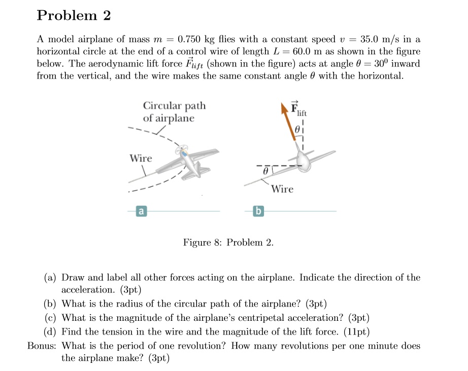 Problem 2
A model airplane of mass m = 0.750 kg flies with a constant speed v = 35.0 m/s in a
horizontal circle at the end of a control wire of length L = 60.0 m as shown in the figure
below. The aerodynamic lift force Flift (shown in the figure) acts at angle heta = 30^circ inward
from the vertical, and the wire makes the same constant angle heta with the horizontal.
Circular path
of airplane
Flift
heta
Wire
a
heta
Wire
b
Figure 8: Problem 2.
(a) Draw and label all other forces acting on the airplane. Indicate the direction of the
acceleration. (3pt)
(b) What is the radius of the circular path of the airplane? (3pt)
(c) What is the magnitude of the airplane's centripetal acceleration? (3pt)
(d) Find the tension in the wire and the magnitude of the lift force. (11pt)
Bonus: What is the period of one revolution? How many revolutions per one minute does
the airplane make? (3pt)