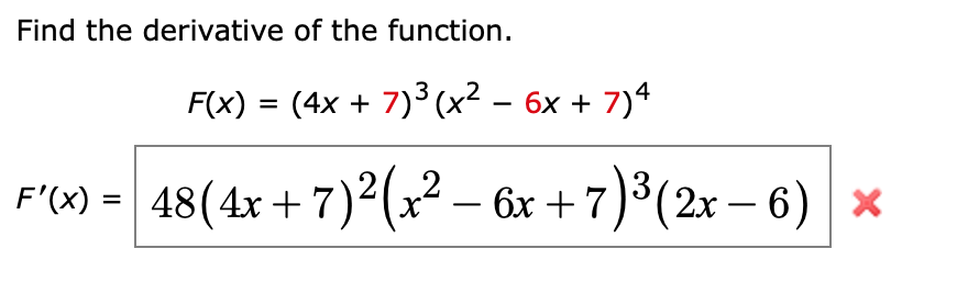 Find the derivative of the function.
F(x) = (4x + 7)^3(x^2 - 6x + 7)^4
F'(x) = 48(4x + 7)^2(x^2 - 6x + 7)^3(2x - 6)