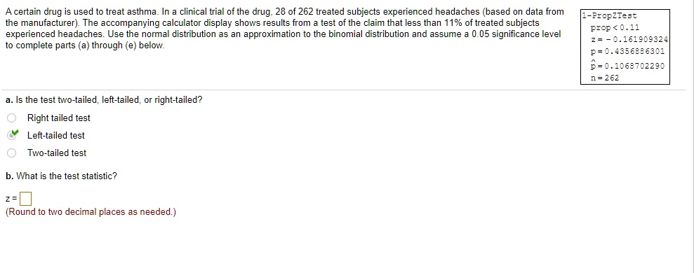 A certain drug is used to treat asthma. In a clinical trial of the drug, 28 of 262 treated subjects experienced headaches (based on data from the manufacturer). The accompanying calculator display shows results from a test of the claim that less than 11% of treated subjects experienced headaches. Use the normal distribution as an approximation to the binomial distribution and assume a 0.05 significance level to complete parts (a) through (e) below.

1-PropZTest
prop < 0.11
z = -0.161909324
p = 0.4356886301
?p = 0.1068702290
n = 262

a. Is the test two-tailed, left-tailed, or right-tailed?
Right tailed test
Left-tailed test
Two-tailed test

b. What is the test statistic?
z = 
(Round to two decimal places as needed.)