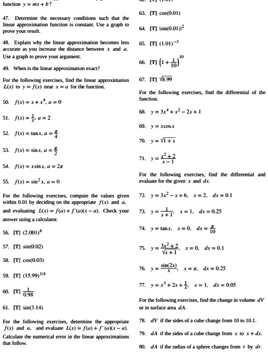 47. Determine the necessary conditions such that the linear approximation function is constant. Use a graph to prove your result.
48. Explain why the linear approximation becomes less accurate as you increase the distance between x and a. Use a graph to prove your argument.
49. When is the linear approximation exact?
For the following exercises, find the linear approximation L(x) to y = f(x) near x = a for the function.
50. f(x) = x + x^4, a = 0
51. f(x) = 1/x, a = 2
52. f(x) = tan x, a = pi/4
53. f(x) = sin x, a = pi/2
54. f(x) = x sin x, a = 2pi
55. f(x) = sin^2 x, a = 0
For the following exercises, compute the values given within 0.01 by deciding on the appropriate f(x) and a, and evaluating L(x) = f(a) + f'(a)(x - a). Check your answer using a calculator.
56. [T] (2.001)^6
57. [T] sin(0.02)
58. [T] cos(0.03)
59. [T] (15.99)^1/4
60. [T] 1/0.98
61. [T] sin(3.14)
For the following exercises, determine the appropriate f(x) and a, and evaluate L(x) = f(a) + f'(a)(x - a). Calculate the numerical error in the linear approximations that follow.
62. [T] (1.01)^3
63. [T] cos(0.01)
64. [T] (sin(0.01))^2
65. [T] (1.01)^-3
66. [T] (1 + 1/10)^10
67. [T] sqrt(8.99)
For the following exercises, find the differential of the function.
68. y = 3x^4 + x^2 - 2x + 1
69. y = x cos x
70. y = sqrt(1 + x)
71. y = (x^2 + 2)/(x - 1)
For the following exercises, find the differential and evaluate for the given x and dx.
72. y = 3x^2 - x + 6, x = 2, dx = 0.1
73. y = 1/(x + 1), x = 1, dx = 0.25
74. y = tan x, x = 0, dx = pi/10
75. y = (3x^2 + 2)/sqrt(x + 1), x = 0, dx = 0.1
76. y = sin(2x)/x, x = pi, dx = 0.25
77. y = x^3 + 2x + 1/x, x = 1, dx = 0.05
For the following exercises, find the change in volume dV or in surface area dA.
78. dV if the sides of a cube change from 10 to 10.1.
79. dA if the sides of a cube change from x to x + dx.
80. dA if the radius of a sphere changes from r by dr.
